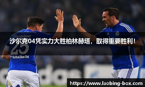 沙尔克04凭实力大胜柏林赫塔，取得重要胜利！
