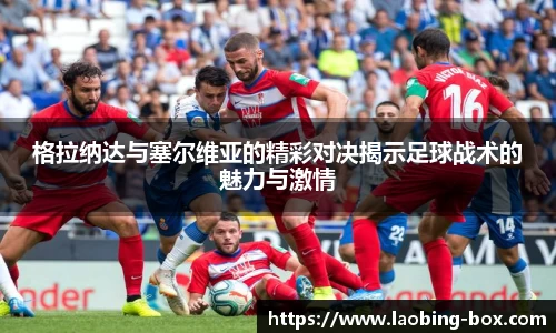 格拉纳达与塞尔维亚的精彩对决揭示足球战术的魅力与激情