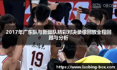 2017年广东队与新疆队精彩对决录像回放全程回顾与分析
