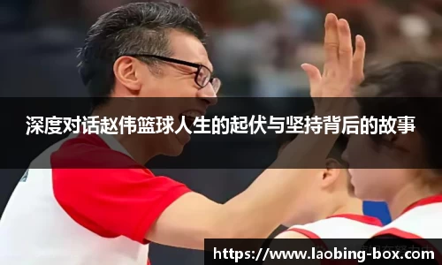 深度对话赵伟篮球人生的起伏与坚持背后的故事